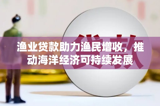 信义渔业贷款助力渔民增收，推动海洋经济可持续发展