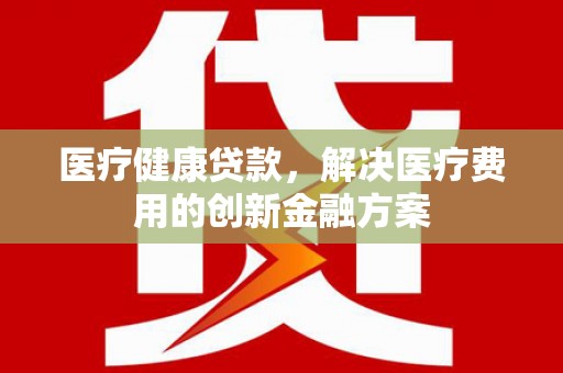 信义医疗健康贷款，解决医疗费用的创新金融方案