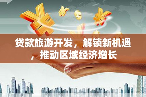 信义贷款旅游开发，解锁新机遇，推动区域经济增长