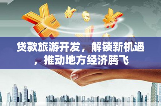 信义贷款旅游开发，解锁新机遇，推动地方经济腾飞